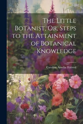 The Little Botanist, Or, Steps to the Attainment of Botanical Knowledge