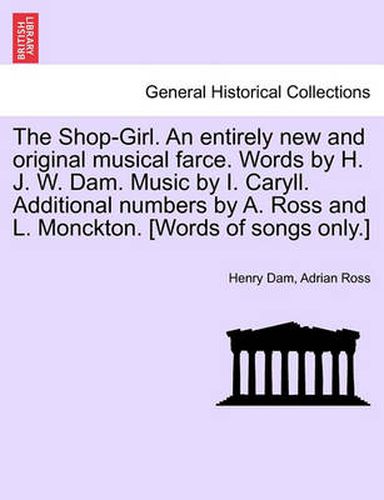 Cover image for The Shop-Girl. an Entirely New and Original Musical Farce. Words by H. J. W. Dam. Music by I. Caryll. Additional Numbers by A. Ross and L. Monckton. [Words of Songs Only.]