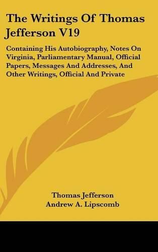 Cover image for The Writings of Thomas Jefferson V19: Containing His Autobiography, Notes on Virginia, Parliamentary Manual, Official Papers, Messages and Addresses, and Other Writings, Official and Private