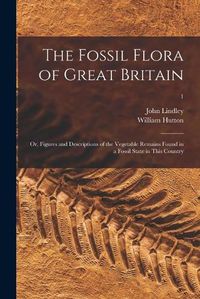 Cover image for The Fossil Flora of Great Britain; or, Figures and Descriptions of the Vegetable Remains Found in a Fossil State in This Country; 1