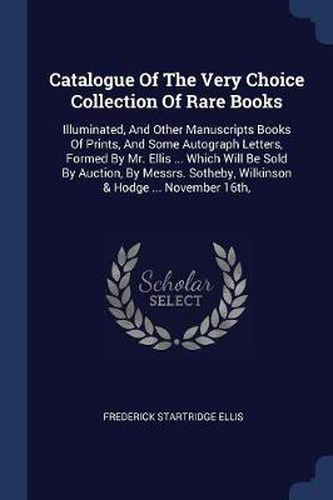 Catalogue of the Very Choice Collection of Rare Books: Illuminated, and Other Manuscripts Books of Prints, and Some Autograph Letters, Formed by Mr. Ellis ... Which Will Be Sold by Auction, by Messrs. Sotheby, Wilkinson & Hodge ... November 16th,