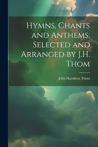 Cover image for Hymns, Chants and Anthems, Selected and Arranged by J.H. Thom