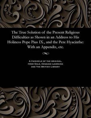 The True Solution of the Present Religious Difficulties as Shown in an Address to His Holiness Pope Pius IX., and the Pere Hyacinthe: With an Appendix, Etc.