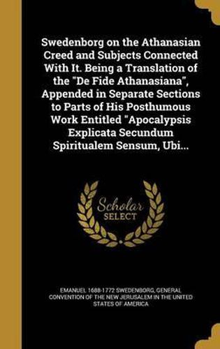 Swedenborg on the Athanasian Creed and Subjects Connected with It. Being a Translation of the de Fide Athanasiana, Appended in Separate Sections to Parts of His Posthumous Work Entitled Apocalypsis Explicata Secundum Spiritualem Sensum, Ubi...