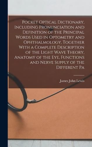 Pocket Optical Dictionary, Including Pronunciation and Definition of the Principal Words Used in Optometry and Ophthalmology, Together With a Complete Description of the Light Wave Theory, Anatomy of the eye, Functions and Nerve Supply of the Different Pa