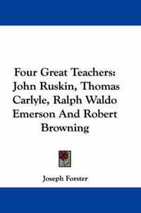 Cover image for Four Great Teachers: John Ruskin, Thomas Carlyle, Ralph Waldo Emerson and Robert Browning