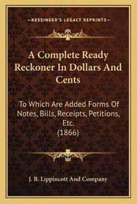 Cover image for A Complete Ready Reckoner in Dollars and Cents: To Which Are Added Forms of Notes, Bills, Receipts, Petitions, Etc. (1866)