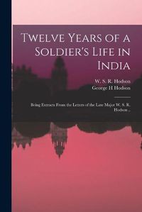 Cover image for Twelve Years of a Soldier's Life in India: Being Extracts From the Letters of the Late Major W. S. R. Hodson ..