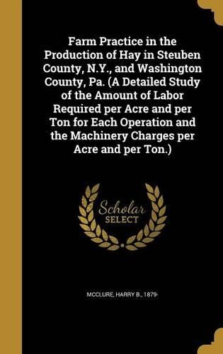 Cover image for Farm Practice in the Production of Hay in Steuben County, N.Y., and Washington County, Pa. (a Detailed Study of the Amount of Labor Required Per Acre and Per Ton for Each Operation and the Machinery Charges Per Acre and Per Ton.)