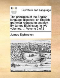 Cover image for The Principles of the English Language Digested: Or, English Grammar Reduced to Analogy. by James Elphinston. in Two Volumes. ... Volume 2 of 2