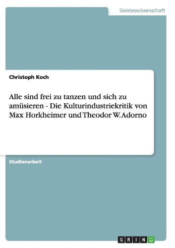 Alle Sind Frei Zu Tanzen Und Sich Zu Amusieren - Die Kulturindustriekritik Von Max Horkheimer Und Theodor W. Adorno