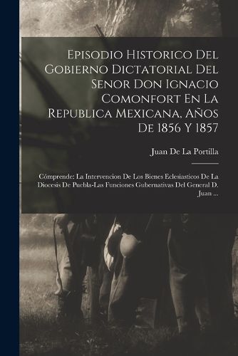 Cover image for Episodio Historico Del Gobierno Dictatorial Del Senor Don Ignacio Comonfort En La Republica Mexicana, Anos De 1856 Y 1857