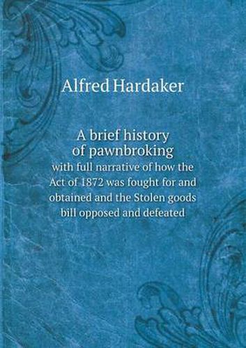 Cover image for A brief history of pawnbroking with full narrative of how the Act of 1872 was fought for and obtained and the Stolen goods bill opposed and defeated