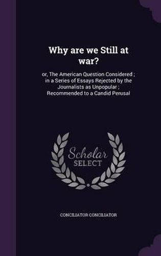 Cover image for Why Are We Still at War?: Or, the American Question Considered; In a Series of Essays Rejected by the Journalists as Unpopular; Recommended to a Candid Perusal