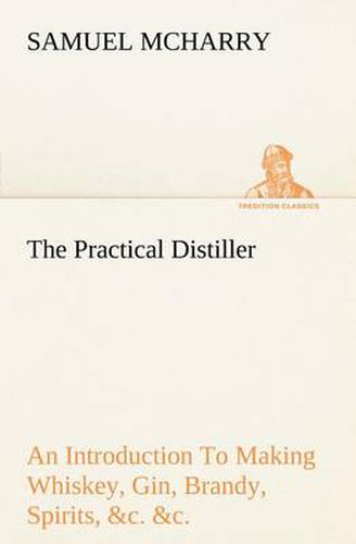 Cover image for The Practical Distiller An Introduction To Making Whiskey, Gin, Brandy, Spirits, &c. &c. of Better Quality, and in Larger Quantities, than Produced by the Present Mode of Distilling, from the Produce of the United States