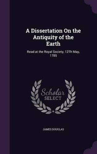 A Dissertation on the Antiquity of the Earth: Read at the Royal Society, 12th May, 1785