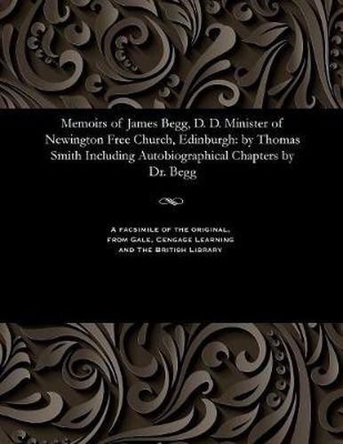 Memoirs of James Begg, D. D. Minister of Newington Free Church, Edinburgh: By Thomas Smith Including Autobiographical Chapters by Dr. Begg