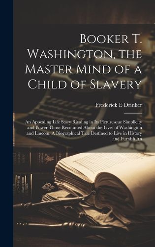 Booker T. Washington, the Master Mind of a Child of Slavery; An Appealing Life Story Rivaling in its Picturesque Simplicity and Power Those Recounted About the Lives of Washington and Lincoln. A Biographical Tale Destined to Live in History and Furnish An