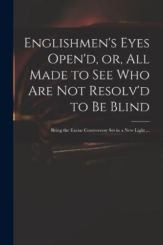 Cover image for Englishmen's Eyes Open'd, or, All Made to See Who Are Not Resolv'd to Be Blind: Being the Excise Controversy Set in a New Light ...