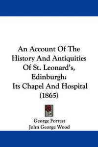 Cover image for An Account Of The History And Antiquities Of St. Leonard's, Edinburgh: Its Chapel And Hospital (1865)
