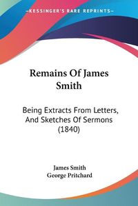 Cover image for Remains of James Smith: Being Extracts from Letters, and Sketches of Sermons (1840)