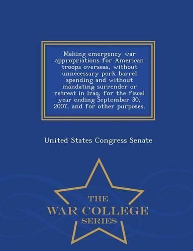 Making Emergency War Appropriations for American Troops Overseas, Without Unnecessary Pork Barrel Spending and Without Mandating Surrender or Retreat in Iraq, for the Fiscal Year Ending September 30, 2007, and for Other Purposes. - War College Series