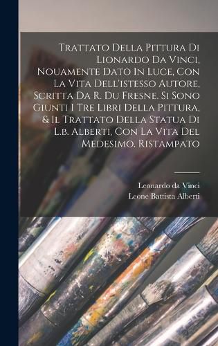 Cover image for Trattato Della Pittura Di Lionardo Da Vinci, Nouamente Dato In Luce, Con La Vita Dell'istesso Autore, Scritta Da R. Du Fresne. Si Sono Giunti I Tre Libri Della Pittura, & Il Trattato Della Statua Di L.b. Alberti, Con La Vita Del Medesimo. Ristampato