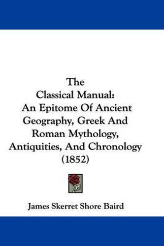 Cover image for The Classical Manual: An Epitome of Ancient Geography, Greek and Roman Mythology, Antiquities, and Chronology (1852)