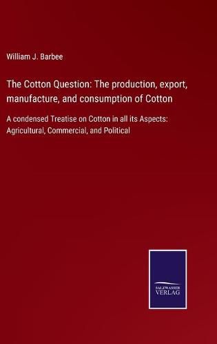 Cover image for The Cotton Question: The production, export, manufacture, and consumption of Cotton: A condensed Treatise on Cotton in all its Aspects: Agricultural, Commercial, and Political