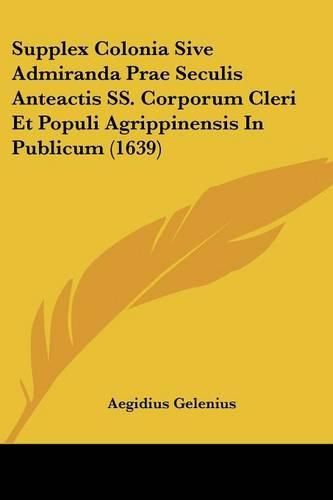 Cover image for Supplex Colonia Sive Admiranda Prae Seculis Anteactis SS. Corporum Cleri Et Populi Agrippinensis in Publicum (1639)