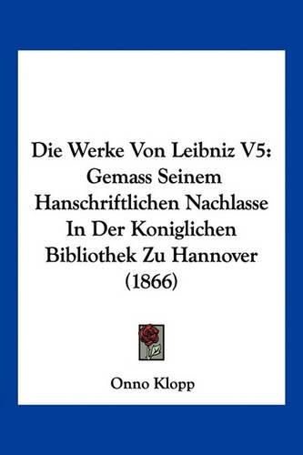 Die Werke Von Leibniz V5: Gemass Seinem Hanschriftlichen Nachlasse in Der Koniglichen Bibliothek Zu Hannover (1866)