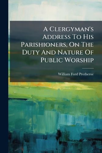 Cover image for A Clergyman's Address To His Parishioners, On The Duty And Nature Of Public Worship