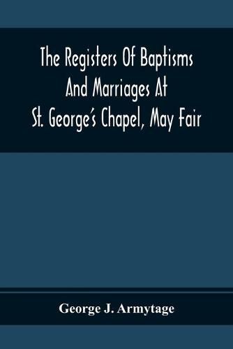 Cover image for The Registers Of Baptisms And Marriages At St. George'S Chapel, May Fair; Transcribed From The Originals Now At The Church Of St. George, Hanover Square, And At The Registry General At Somerset House