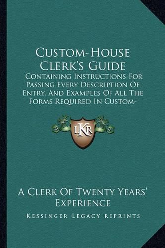 Cover image for Custom-House Clerk's Guide: Containing Instructions for Passing Every Description of Entry, and Examples of All the Forms Required in Custom-House Business (1866)