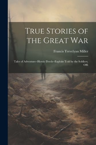 True Stories of the Great war; Tales of Adventure--heroic Deeds--exploits Told by the Soldiers, Offi