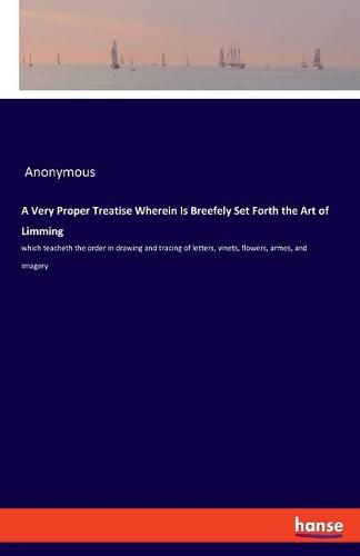 Cover image for A Very Proper Treatise Wherein Is Breefely Set Forth the Art of Limming: which teacheth the order in drawing and tracing of letters, vinets, flowers, armes, and imagery