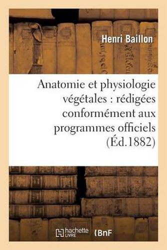 Anatomie Et Physiologie Vegetales: Redigees Conformement Aux Programmes Officiels: Du 2 Aout 1880 Pour l'Enseignement de la Botanique Dans La Classe de Philosophie