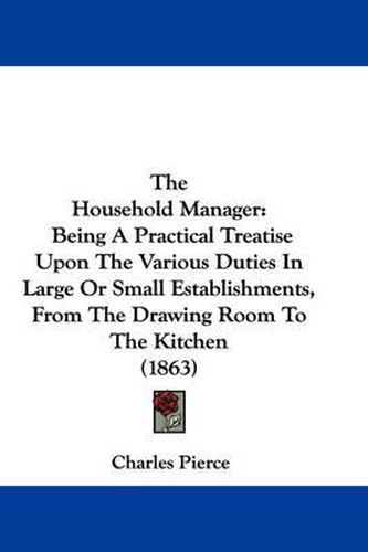 Cover image for The Household Manager: Being a Practical Treatise Upon the Various Duties in Large or Small Establishments, from the Drawing Room to the Kitchen (1863)