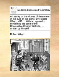 Cover image for An Essay on the Virtues of Lime-Water in the Cure of the Stone. by Robert Whytt, M.D. ... with an Appendix, Containing the Case of the Honourable Horatio Walpole, ... Written by Himself.