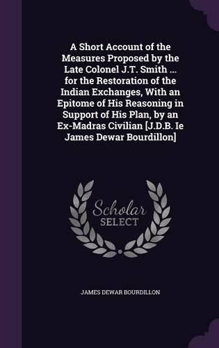 A Short Account of the Measures Proposed by the Late Colonel J.T. Smith ... for the Restoration of the Indian Exchanges, with an Epitome of His Reasoning in Support of His Plan, by an Ex-Madras Civilian [J.D.B. Ie James Dewar Bourdillon]