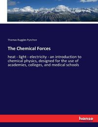 Cover image for The Chemical Forces: heat - light - electricity - an introduction to chemical physics, designed for the use of academies, colleges, and medical schools