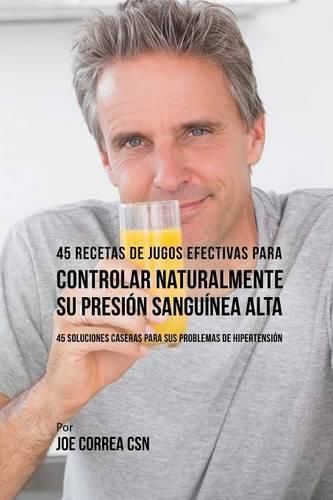 45 Recetas de Jugos Efectivas Para Controlar Naturalmente su Presion Sanguinea Alta: 45 Soluciones Caseras Para Sus Problemas de Hipertension