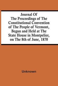 Cover image for Journal Of The Proceedings Of The Constitutional Convention Of The People Of Vermont, Begun And Held At The State House In Montpelier, On The 8Th Of June, 1870