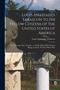 Cover image for Louis Anastasius Tarascon to His Fellow Citizens of the United States of America: and, Through Their Medium, to All His Other Fellow Human Beings on Earth, Not Any Where Else!