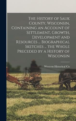 Cover image for The History of Sauk County, Wisconsin, Containing an Account of Settlement, Growth, Development and Resources ... Biographical Sketches ... the Whole Preceded by a History of Wisconsin