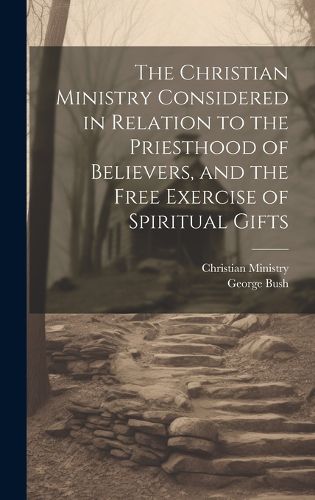 Cover image for The Christian Ministry Considered in Relation to the Priesthood of Believers, and the Free Exercise of Spiritual Gifts