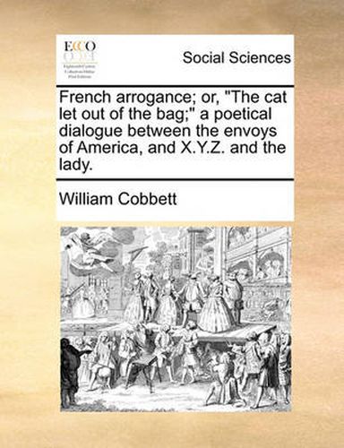 Cover image for French Arrogance; Or, the Cat Let Out of the Bag; A Poetical Dialogue Between the Envoys of America, and X.Y.Z. and the Lady.