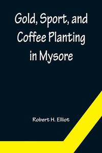 Cover image for Gold, Sport, and Coffee Planting in Mysore; With chapters on coffee planting in Coorg, the Mysore representative assembly, the Indian congress, caste and the Indian silver question, being the 38 years' experiences of a Mysore planter