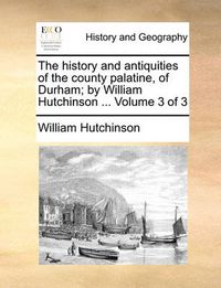 Cover image for The History and Antiquities of the County Palatine, of Durham; By William Hutchinson ... Volume 3 of 3