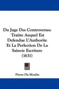 Cover image for Du Juge Des Controverses: Traitte Auquel Est Defendue L'Authorite Et La Perfection De La Saincte Escriture (1631)